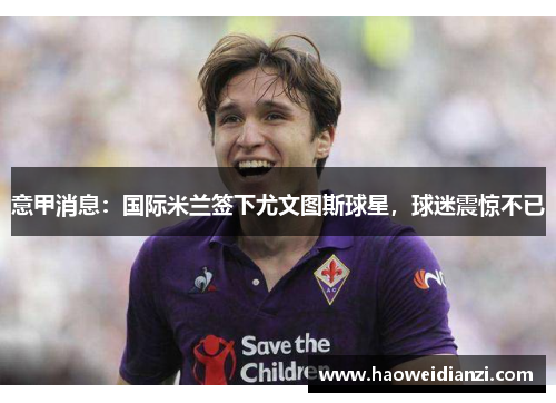 意甲消息：国际米兰签下尤文图斯球星，球迷震惊不已