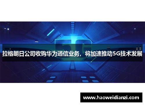 拉格朗日公司收购华为通信业务，将加速推动5G技术发展