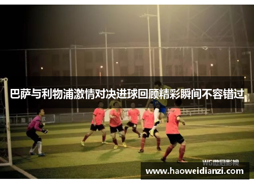 巴萨与利物浦激情对决进球回顾精彩瞬间不容错过