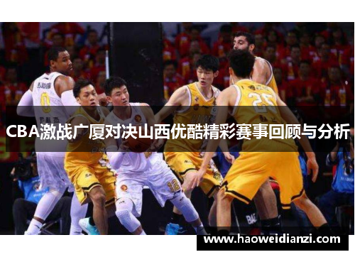 CBA激战广厦对决山西优酷精彩赛事回顾与分析